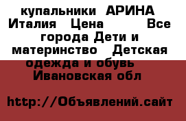 купальники “АРИНА“ Италия › Цена ­ 300 - Все города Дети и материнство » Детская одежда и обувь   . Ивановская обл.